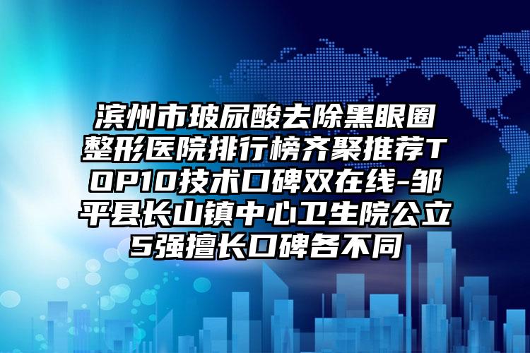 滨州市玻尿酸去除黑眼圈整形医院排行榜齐聚推荐TOP10技术口碑双在线-邹平县长山镇中心卫生院公立5强擅长口碑各不同