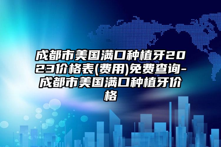 成都市美国满口种植牙2023价格表(费用)免费查询-成都市美国满口种植牙价格
