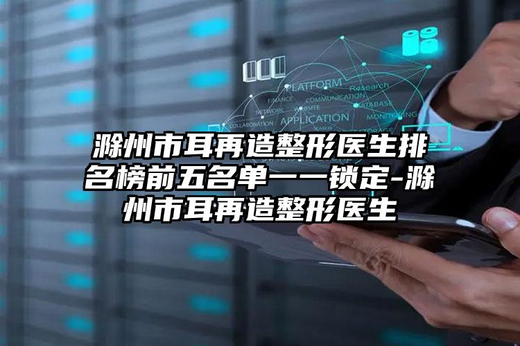 滁州市耳再造整形医生排名榜前五名单一一锁定-滁州市耳再造整形医生