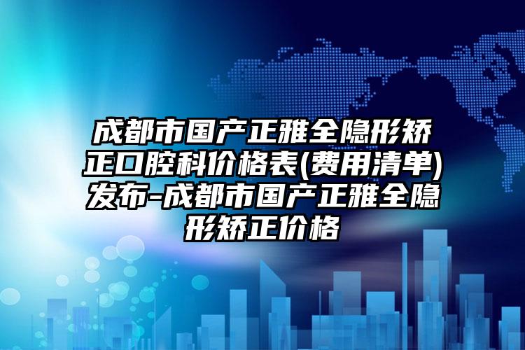 成都市国产正雅全隐形矫正口腔科价格表(费用清单)发布-成都市国产正雅全隐形矫正价格