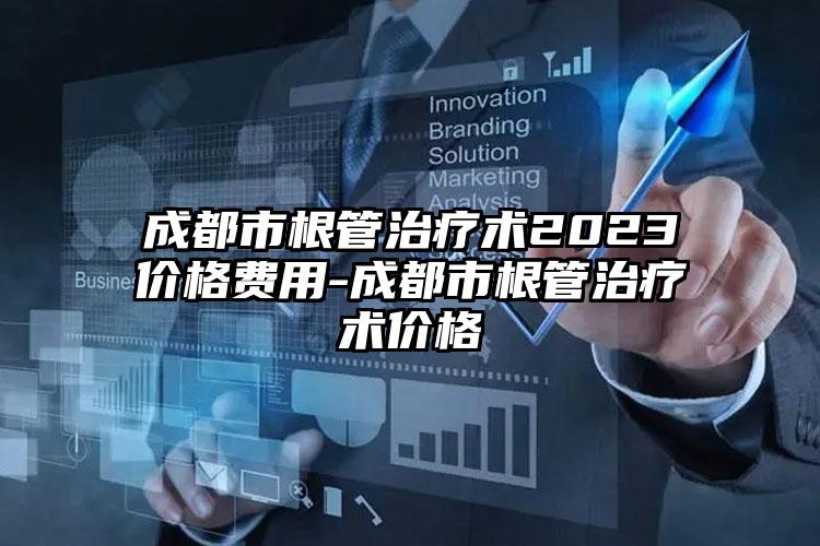 成都市根管治疗术2023价格费用-成都市根管治疗术价格