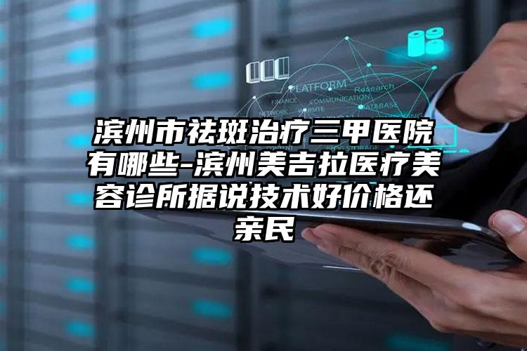 滨州市祛斑治疗三甲医院有哪些-滨州美吉拉医疗美容诊所据说技术好价格还亲民