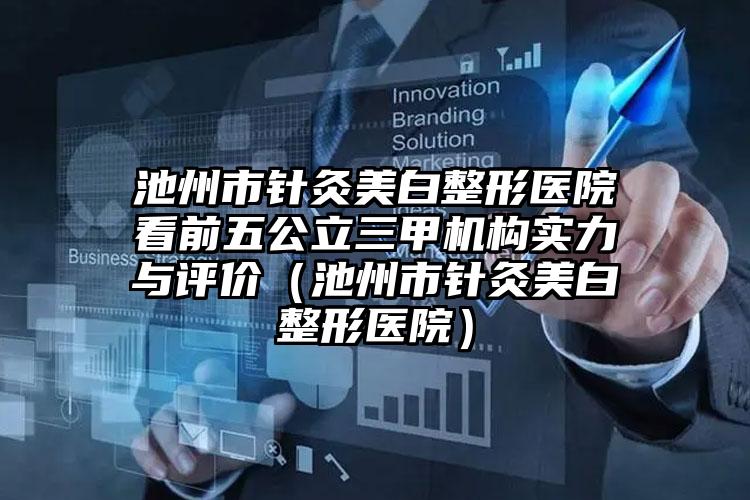 池州市针灸美白整形医院看前五公立三甲机构实力与评价（池州市针灸美白整形医院）