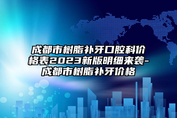 成都市树脂补牙口腔科价格表2023新版明细来袭-成都市树脂补牙价格