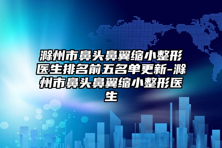 滁州市鼻头鼻翼缩小整形医生排名前五名单更新-滁州市鼻头鼻翼缩小整形医生
