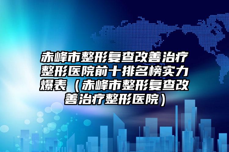赤峰市整形复查改善治疗整形医院前十排名榜实力爆表（赤峰市整形复查改善治疗整形医院）