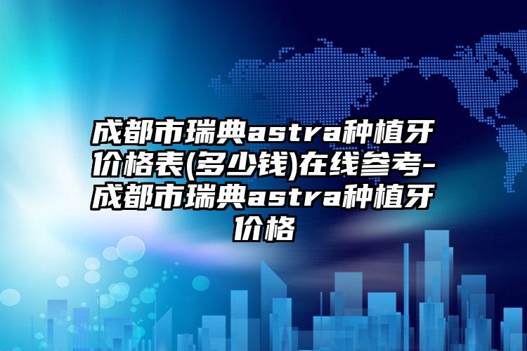 成都市瑞典astra种植牙价格表(多少钱)在线参考-成都市瑞典astra种植牙价格