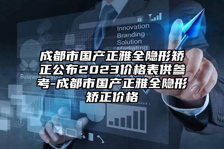 成都市国产正雅全隐形矫正公布2023价格表供参考-成都市国产正雅全隐形矫正价格