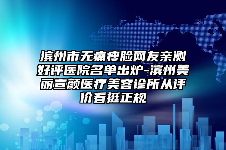 滨州市无痛瘦脸网友亲测好评医院名单出炉-滨州美丽宣颜医疗美容诊所从评价看挺正规