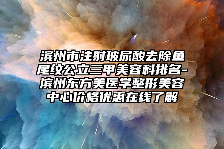 滨州市注射玻尿酸去除鱼尾纹公立三甲美容科排名-滨州东方美医学整形美容中心价格优惠在线了解