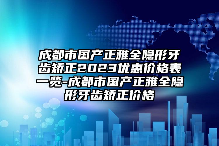 成都市国产正雅全隐形牙齿矫正2023优惠价格表一览-成都市国产正雅全隐形牙齿矫正价格