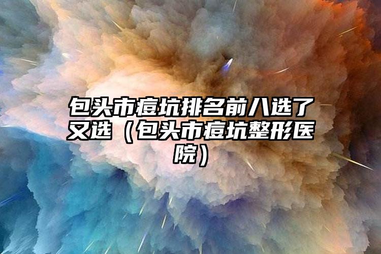 包头市痘坑排名前八选了又选（包头市痘坑整形医院）