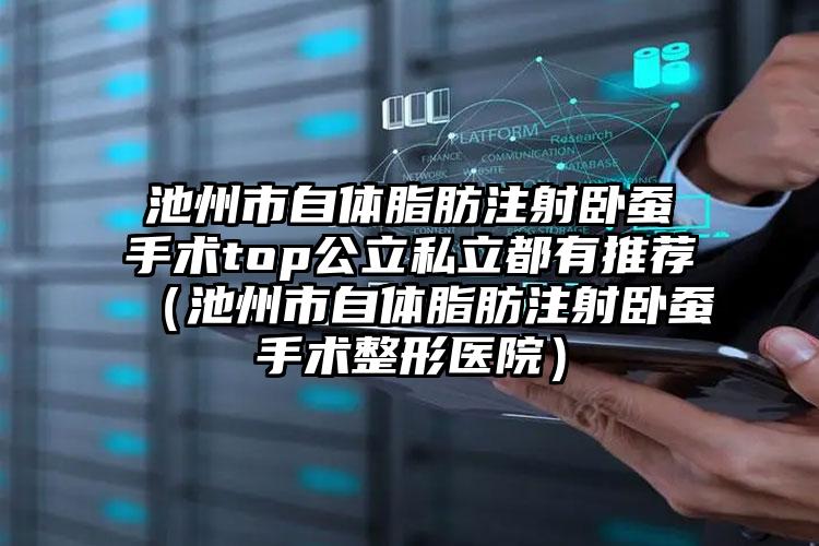 池州市自体脂肪注射卧蚕手术top公立私立都有推荐（池州市自体脂肪注射卧蚕手术整形医院）