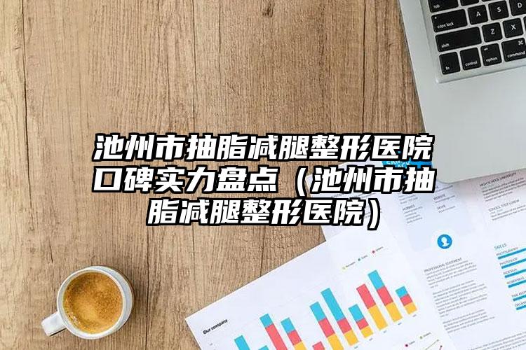 池州市抽脂减腿整形医院口碑实力盘点（池州市抽脂减腿整形医院）