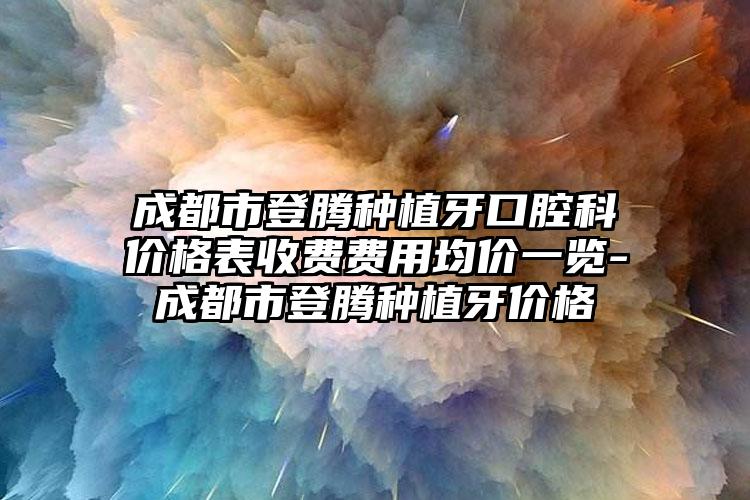 成都市登腾种植牙口腔科价格表收费费用均价一览-成都市登腾种植牙价格