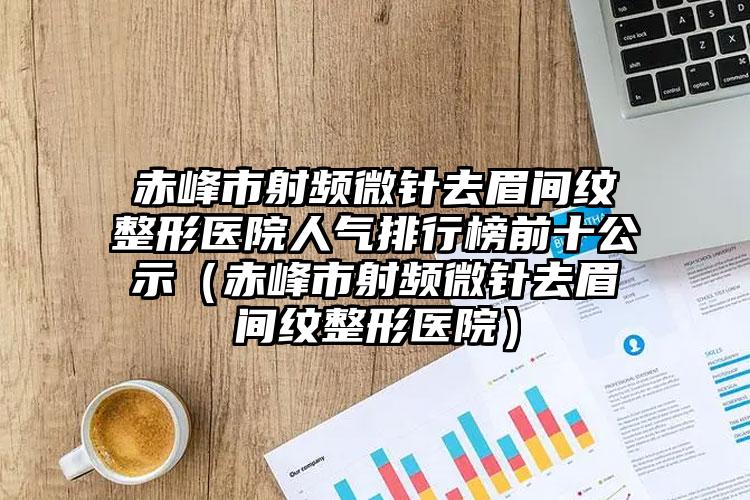 赤峰市射频微针去眉间纹整形医院人气排行榜前十公示（赤峰市射频微针去眉间纹整形医院）