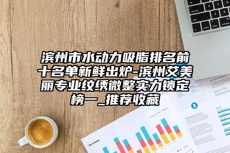 滨州市水动力吸脂排名前十名单新鲜出炉-滨州艾美丽专业纹绣微整实力锁定榜一_推荐收藏
