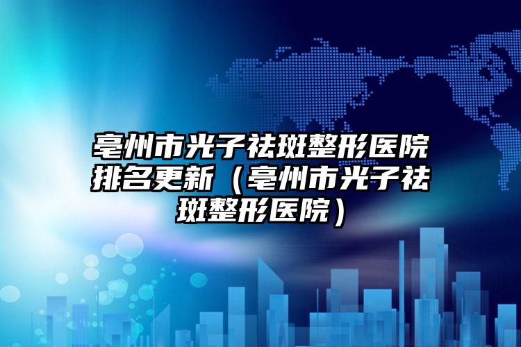 亳州市光子祛斑整形医院排名更新（亳州市光子祛斑整形医院）