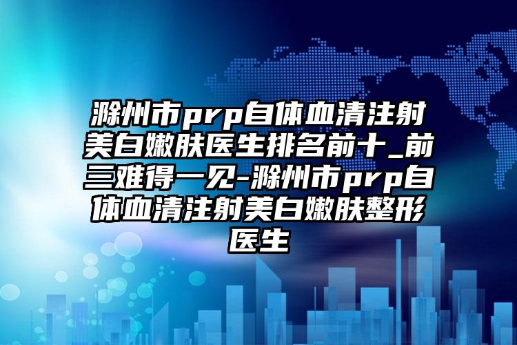 滁州市prp自体血清注射美白嫩肤医生排名前十_前三难得一见-滁州市prp自体血清注射美白嫩肤整形医生