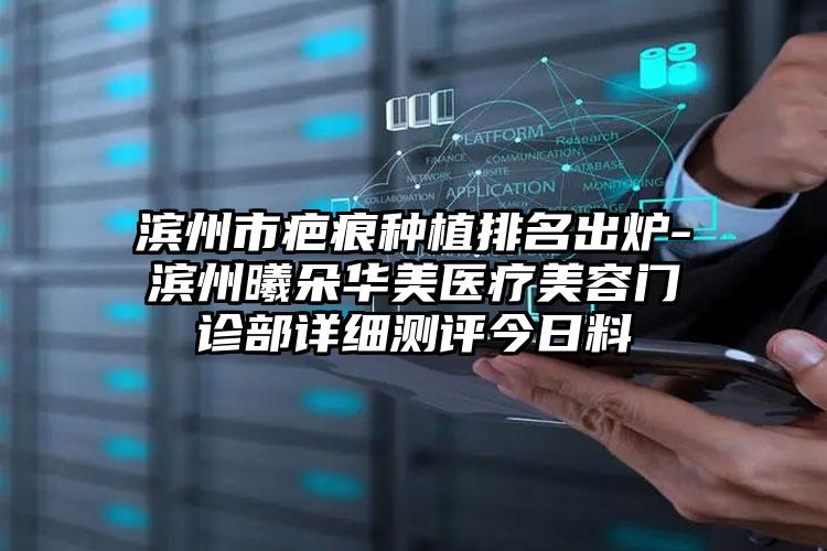 滨州市疤痕种植排名出炉-滨州曦朵华美医疗美容门诊部详细测评今日料