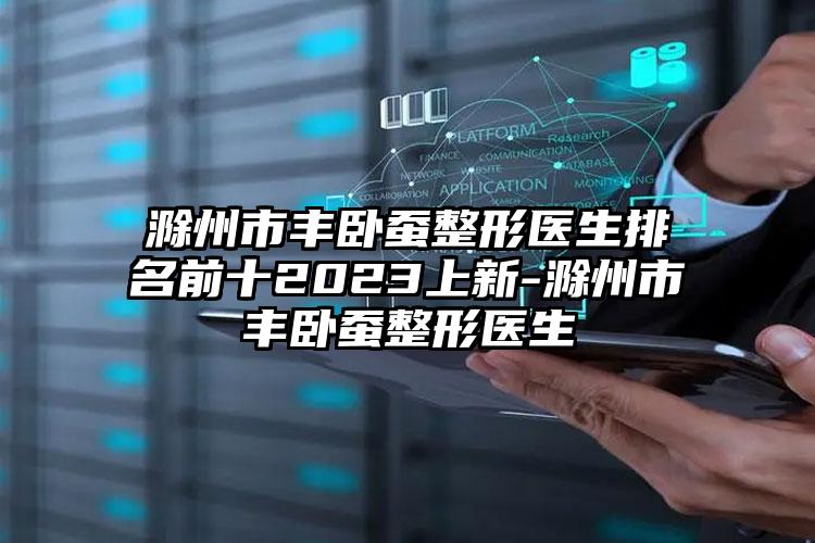 滁州市丰卧蚕整形医生排名前十2023上新-滁州市丰卧蚕整形医生