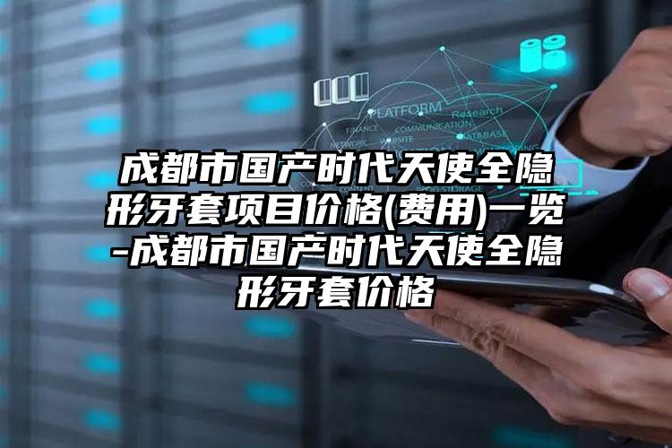 成都市国产时代天使全隐形牙套项目价格(费用)一览-成都市国产时代天使全隐形牙套价格
