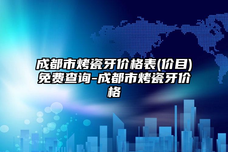 成都市烤瓷牙价格表(价目)免费查询-成都市烤瓷牙价格