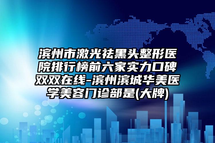 滨州市激光祛黑头整形医院排行榜前六家实力口碑双双在线-滨州滨城华美医学美容门诊部是(大牌)