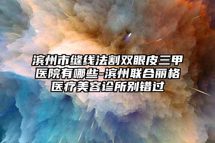 滨州市缝线法割双眼皮三甲医院有哪些-滨州联合丽格医疗美容诊所别错过