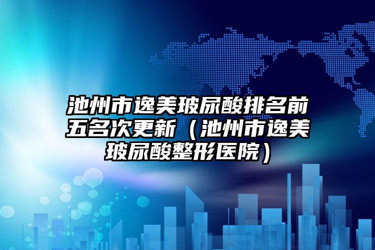 池州市逸美玻尿酸排名前五名次更新（池州市逸美玻尿酸整形医院）