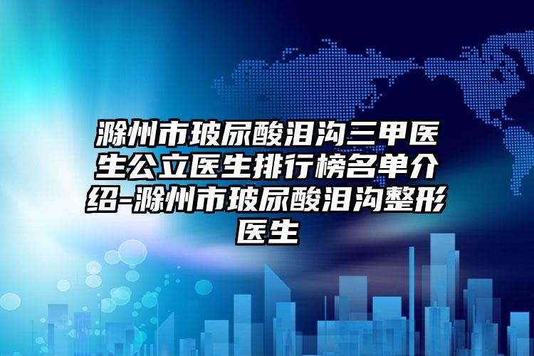 滁州市玻尿酸泪沟三甲医生公立医生排行榜名单介绍-滁州市玻尿酸泪沟整形医生