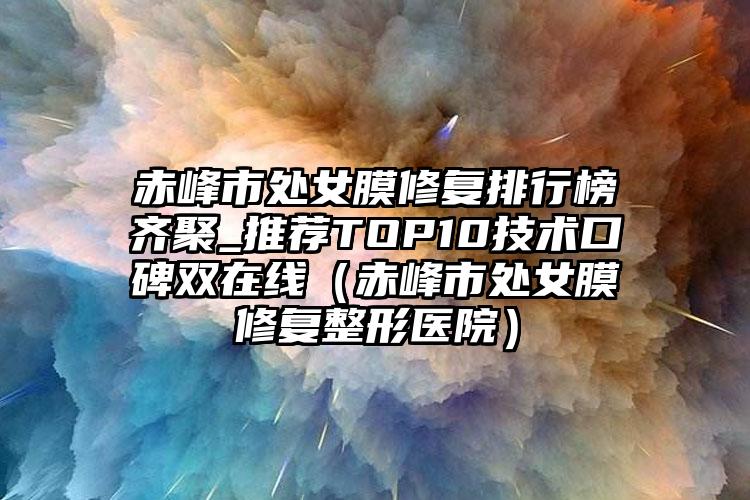 赤峰市处女膜修复排行榜齐聚_推荐TOP10技术口碑双在线（赤峰市处女膜修复整形医院）