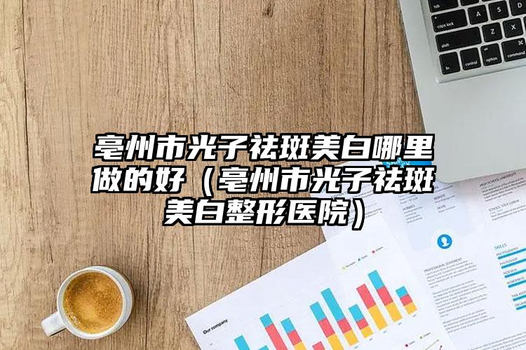 亳州市光子祛斑美白哪里做的好（亳州市光子祛斑美白整形医院）