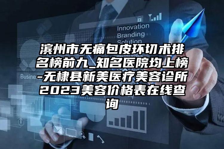 滨州市无痛包皮环切术排名榜前九_知名医院均上榜-无棣县新美医疗美容诊所2023美容价格表在线查询