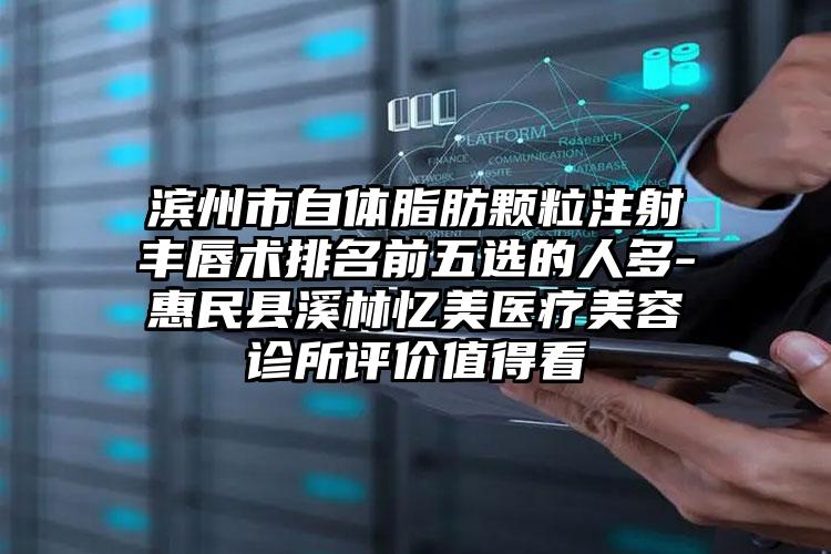 滨州市自体脂肪颗粒注射丰唇术排名前五选的人多-惠民县溪林忆美医疗美容诊所评价值得看