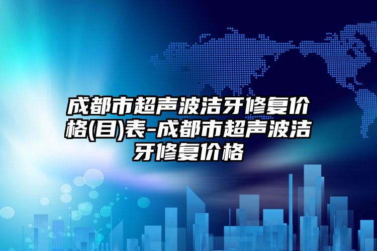 成都市超声波洁牙修复价格(目)表-成都市超声波洁牙修复价格