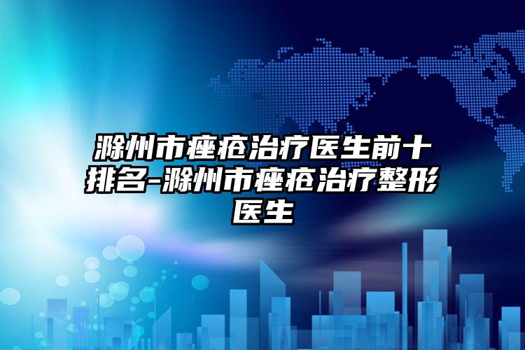 滁州市痤疮治疗医生前十排名-滁州市痤疮治疗整形医生