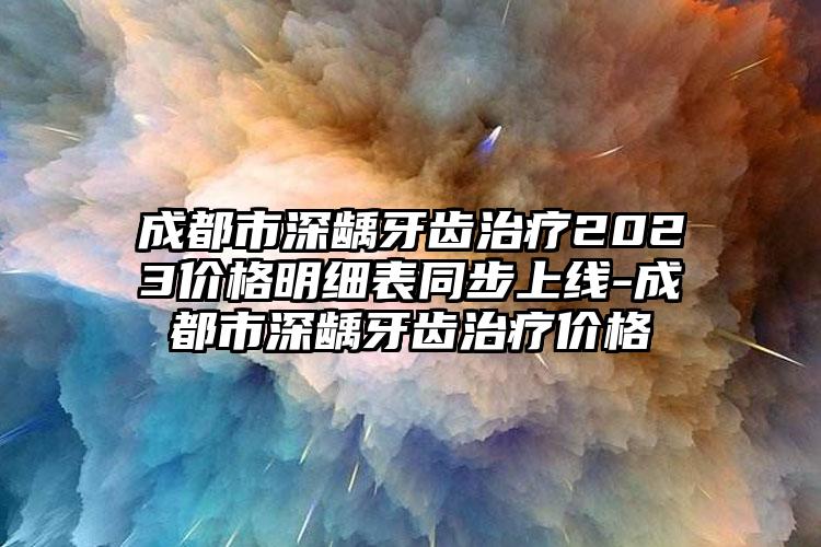成都市深龋牙齿治疗2023价格明细表同步上线-成都市深龋牙齿治疗价格