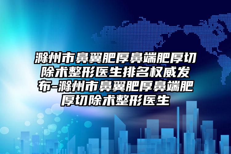 滁州市鼻翼肥厚鼻端肥厚切除术整形医生排名权威发布-滁州市鼻翼肥厚鼻端肥厚切除术整形医生